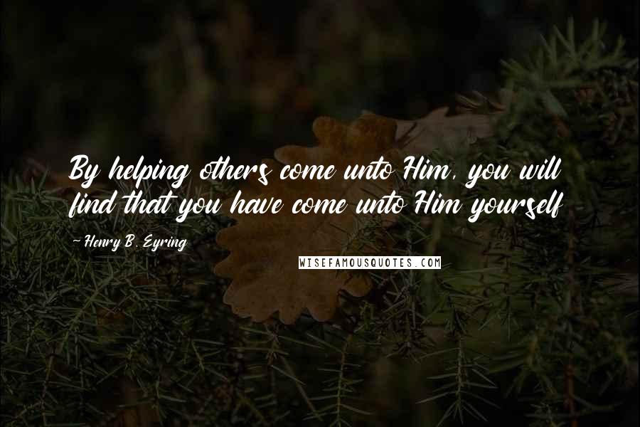 Henry B. Eyring Quotes: By helping others come unto Him, you will find that you have come unto Him yourself