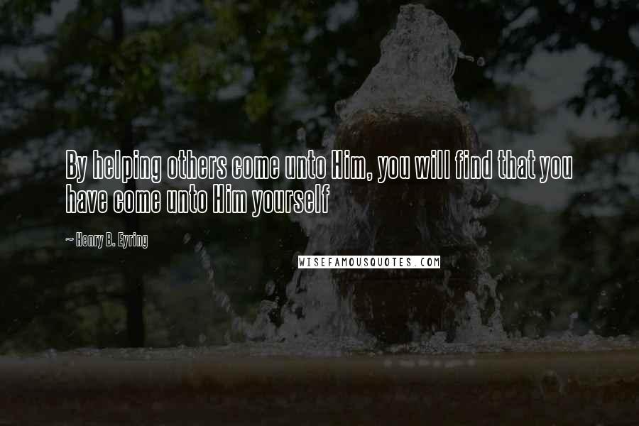 Henry B. Eyring Quotes: By helping others come unto Him, you will find that you have come unto Him yourself