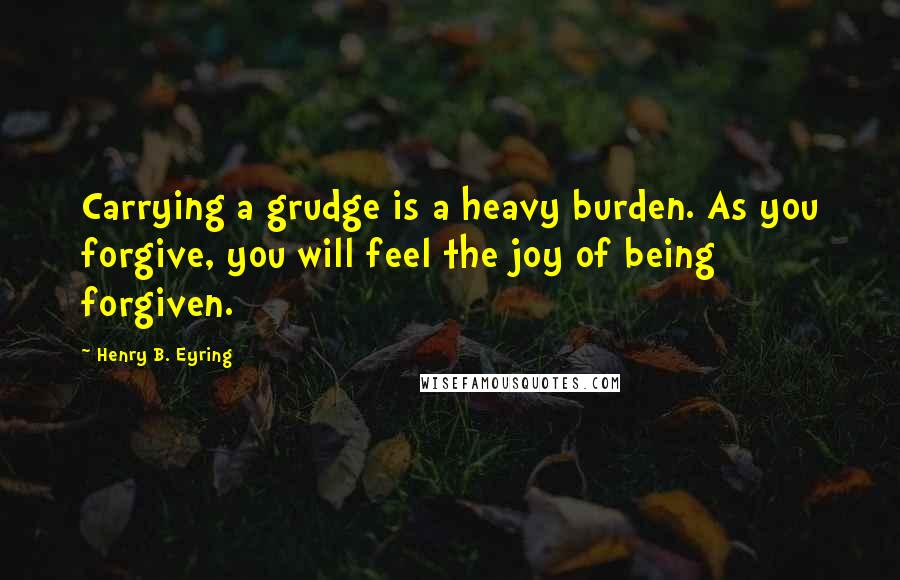 Henry B. Eyring Quotes: Carrying a grudge is a heavy burden. As you forgive, you will feel the joy of being forgiven.
