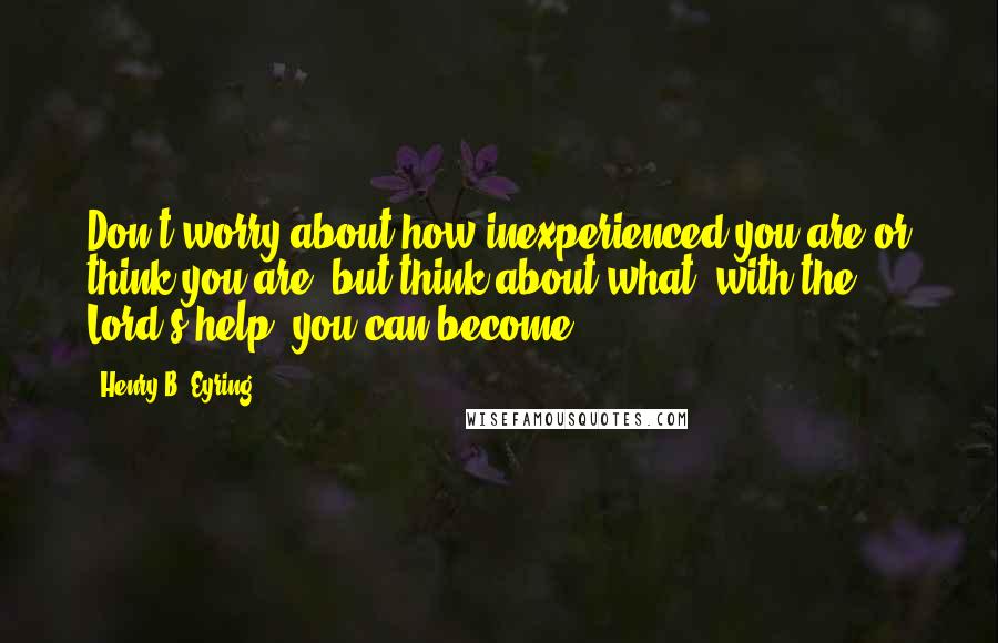 Henry B. Eyring Quotes: Don't worry about how inexperienced you are or think you are, but think about what, with the Lord's help, you can become.