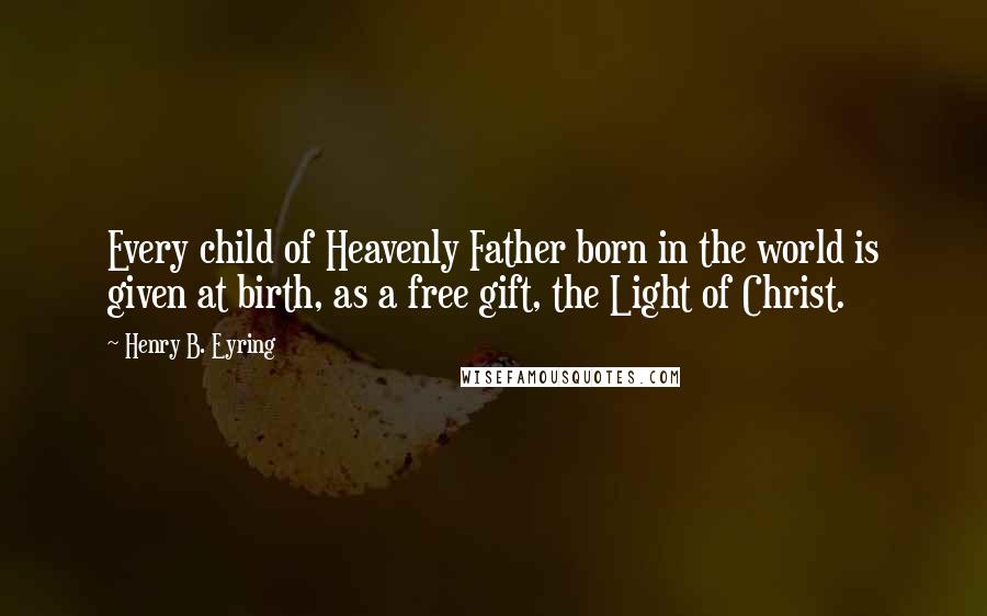 Henry B. Eyring Quotes: Every child of Heavenly Father born in the world is given at birth, as a free gift, the Light of Christ.