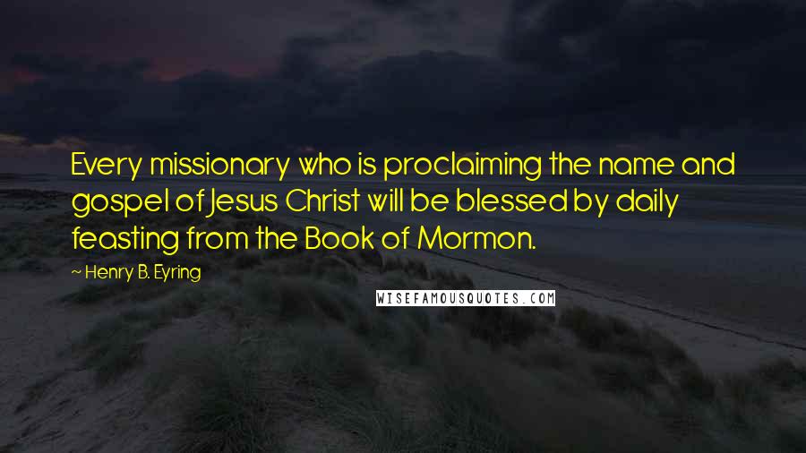Henry B. Eyring Quotes: Every missionary who is proclaiming the name and gospel of Jesus Christ will be blessed by daily feasting from the Book of Mormon.