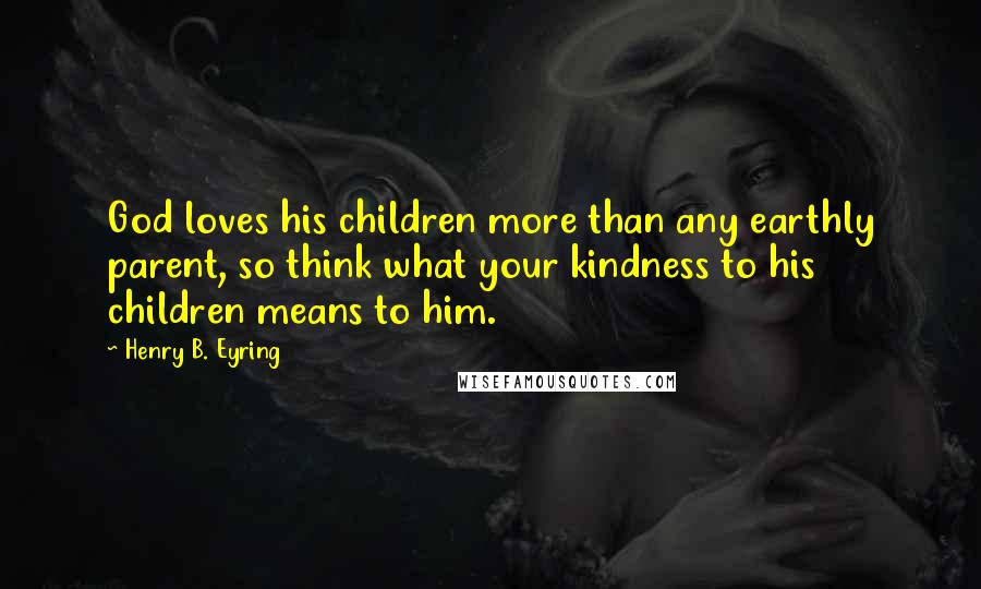 Henry B. Eyring Quotes: God loves his children more than any earthly parent, so think what your kindness to his children means to him.