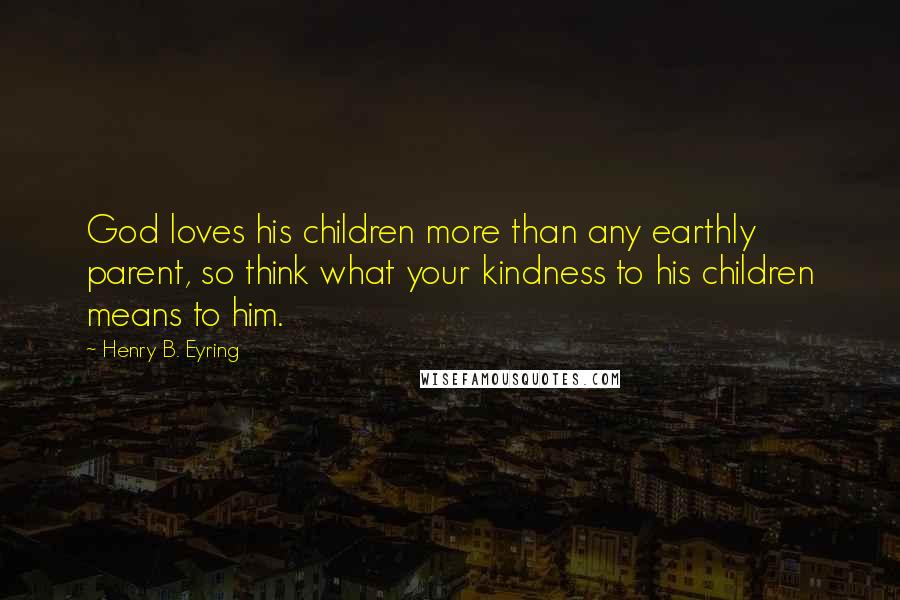 Henry B. Eyring Quotes: God loves his children more than any earthly parent, so think what your kindness to his children means to him.