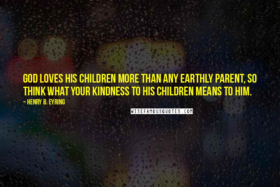 Henry B. Eyring Quotes: God loves his children more than any earthly parent, so think what your kindness to his children means to him.