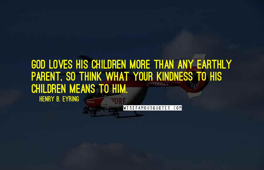 Henry B. Eyring Quotes: God loves his children more than any earthly parent, so think what your kindness to his children means to him.