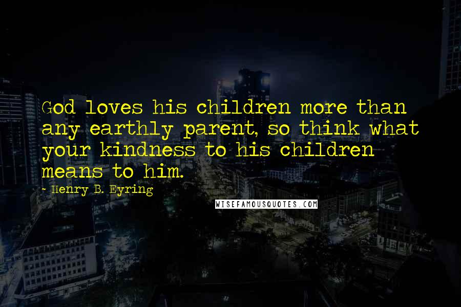 Henry B. Eyring Quotes: God loves his children more than any earthly parent, so think what your kindness to his children means to him.