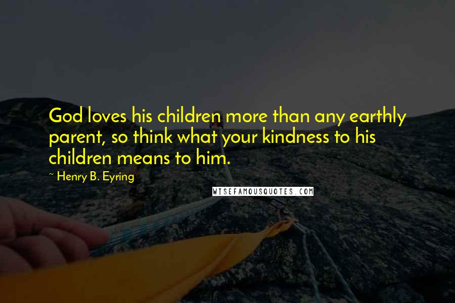 Henry B. Eyring Quotes: God loves his children more than any earthly parent, so think what your kindness to his children means to him.