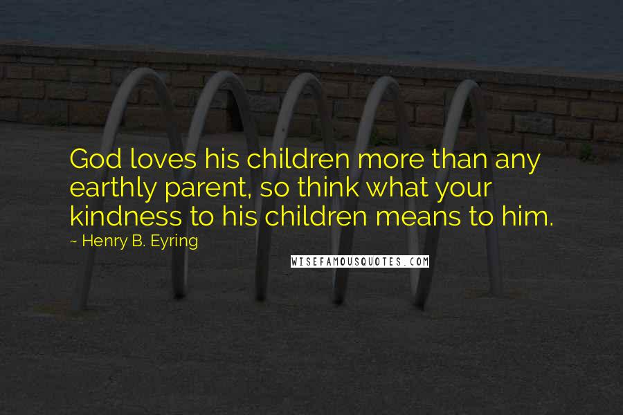 Henry B. Eyring Quotes: God loves his children more than any earthly parent, so think what your kindness to his children means to him.