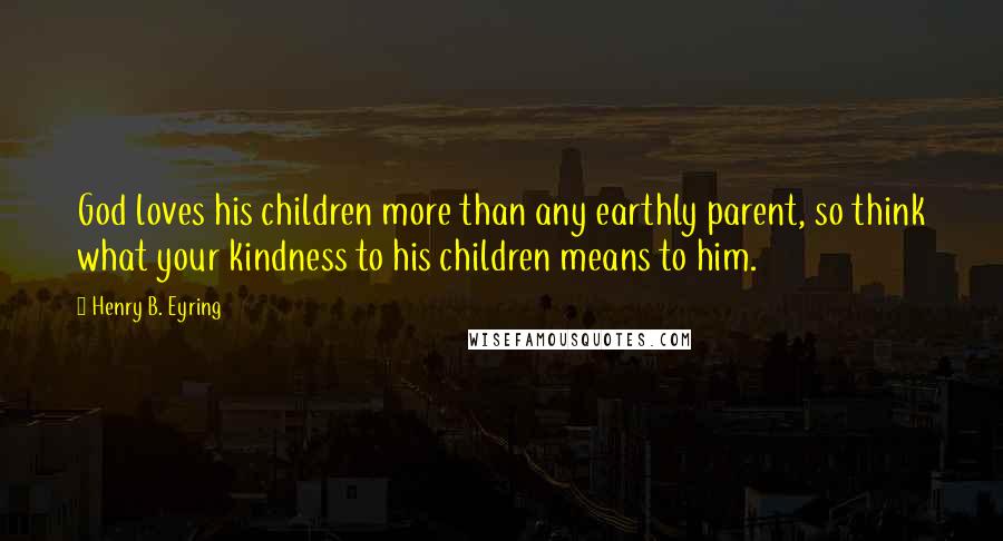 Henry B. Eyring Quotes: God loves his children more than any earthly parent, so think what your kindness to his children means to him.