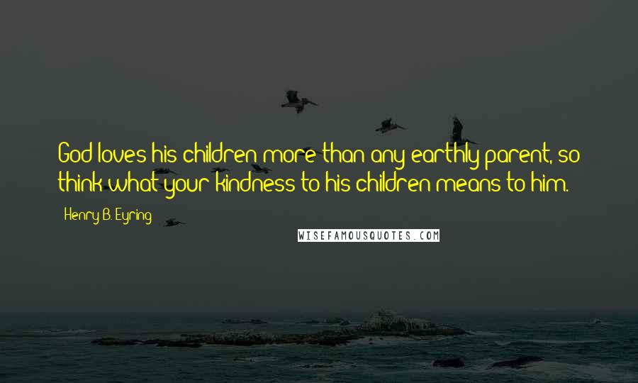 Henry B. Eyring Quotes: God loves his children more than any earthly parent, so think what your kindness to his children means to him.