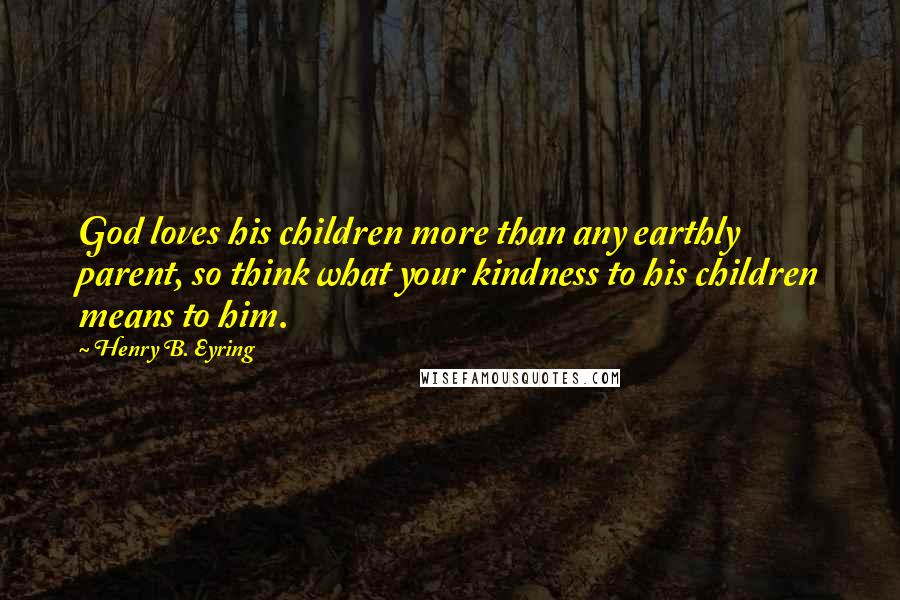 Henry B. Eyring Quotes: God loves his children more than any earthly parent, so think what your kindness to his children means to him.