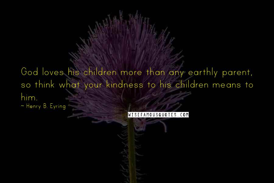 Henry B. Eyring Quotes: God loves his children more than any earthly parent, so think what your kindness to his children means to him.