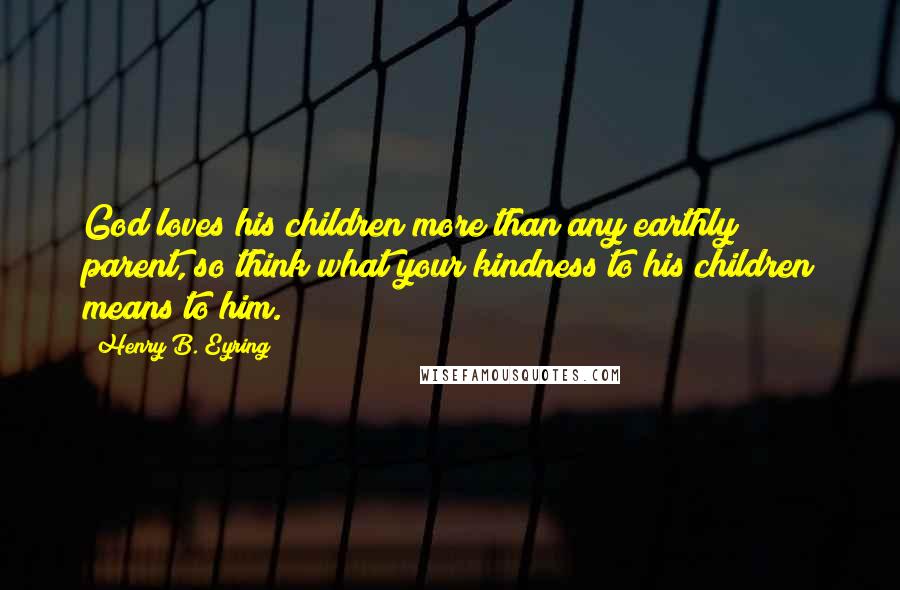 Henry B. Eyring Quotes: God loves his children more than any earthly parent, so think what your kindness to his children means to him.