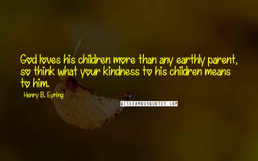 Henry B. Eyring Quotes: God loves his children more than any earthly parent, so think what your kindness to his children means to him.