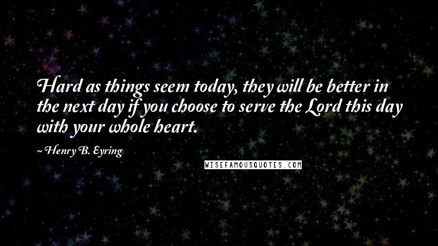 Henry B. Eyring Quotes: Hard as things seem today, they will be better in the next day if you choose to serve the Lord this day with your whole heart.
