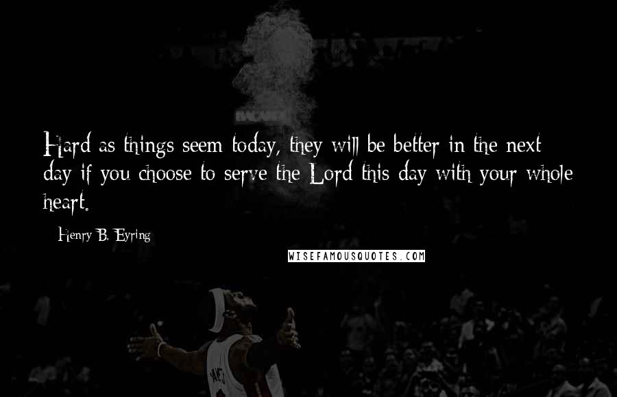 Henry B. Eyring Quotes: Hard as things seem today, they will be better in the next day if you choose to serve the Lord this day with your whole heart.