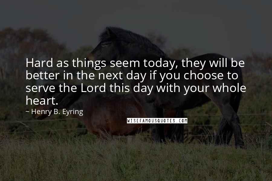Henry B. Eyring Quotes: Hard as things seem today, they will be better in the next day if you choose to serve the Lord this day with your whole heart.