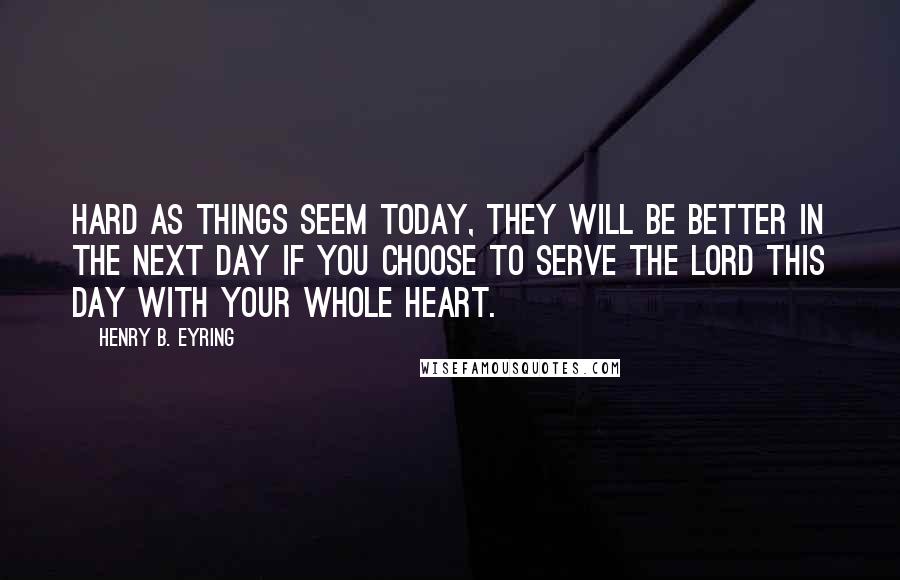 Henry B. Eyring Quotes: Hard as things seem today, they will be better in the next day if you choose to serve the Lord this day with your whole heart.