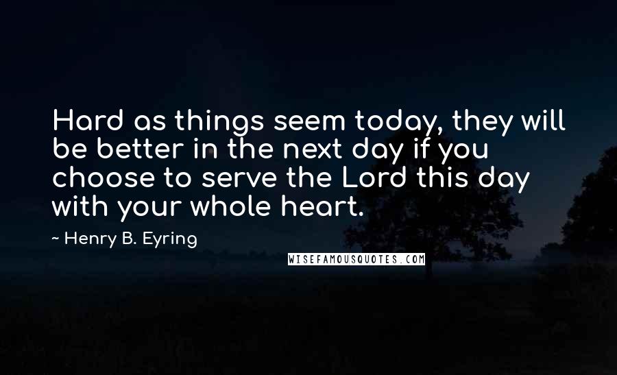 Henry B. Eyring Quotes: Hard as things seem today, they will be better in the next day if you choose to serve the Lord this day with your whole heart.