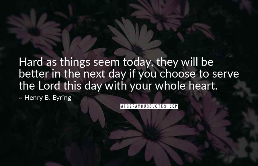 Henry B. Eyring Quotes: Hard as things seem today, they will be better in the next day if you choose to serve the Lord this day with your whole heart.