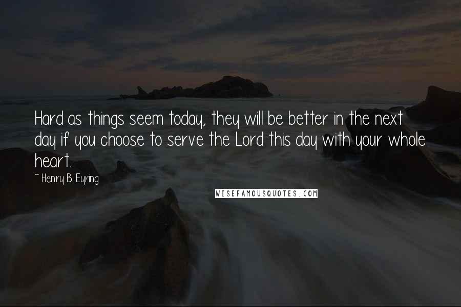 Henry B. Eyring Quotes: Hard as things seem today, they will be better in the next day if you choose to serve the Lord this day with your whole heart.