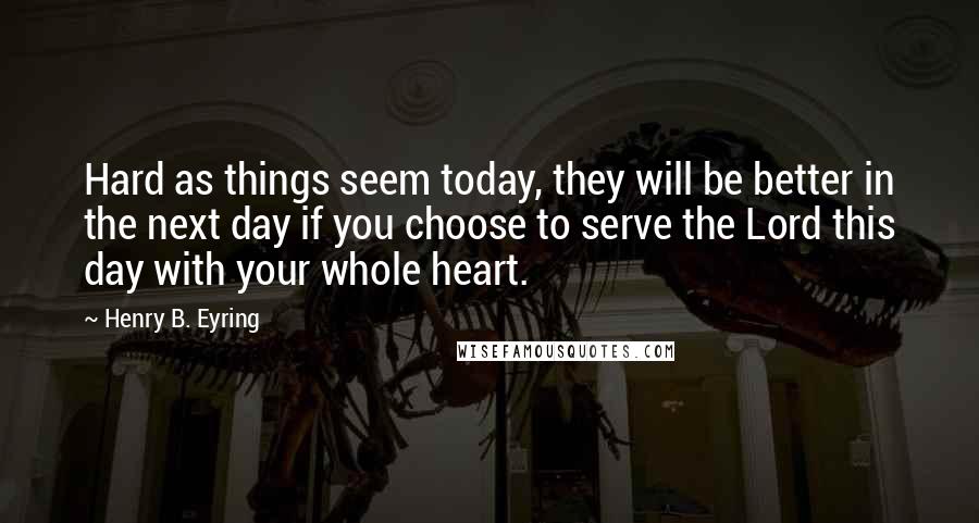 Henry B. Eyring Quotes: Hard as things seem today, they will be better in the next day if you choose to serve the Lord this day with your whole heart.
