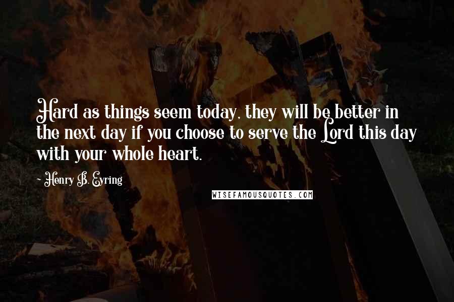 Henry B. Eyring Quotes: Hard as things seem today, they will be better in the next day if you choose to serve the Lord this day with your whole heart.