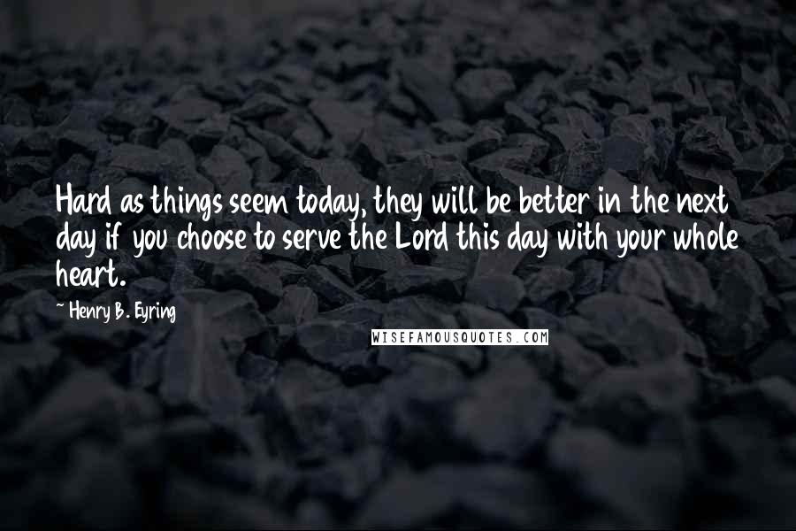 Henry B. Eyring Quotes: Hard as things seem today, they will be better in the next day if you choose to serve the Lord this day with your whole heart.