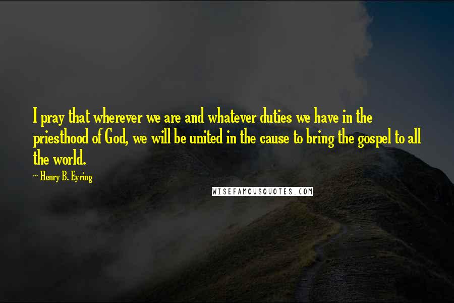 Henry B. Eyring Quotes: I pray that wherever we are and whatever duties we have in the priesthood of God, we will be united in the cause to bring the gospel to all the world.