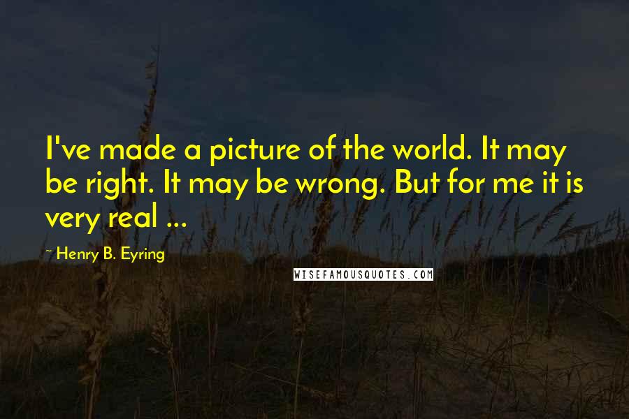 Henry B. Eyring Quotes: I've made a picture of the world. It may be right. It may be wrong. But for me it is very real ...