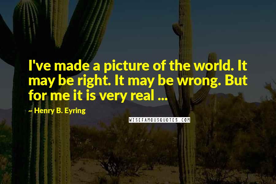 Henry B. Eyring Quotes: I've made a picture of the world. It may be right. It may be wrong. But for me it is very real ...