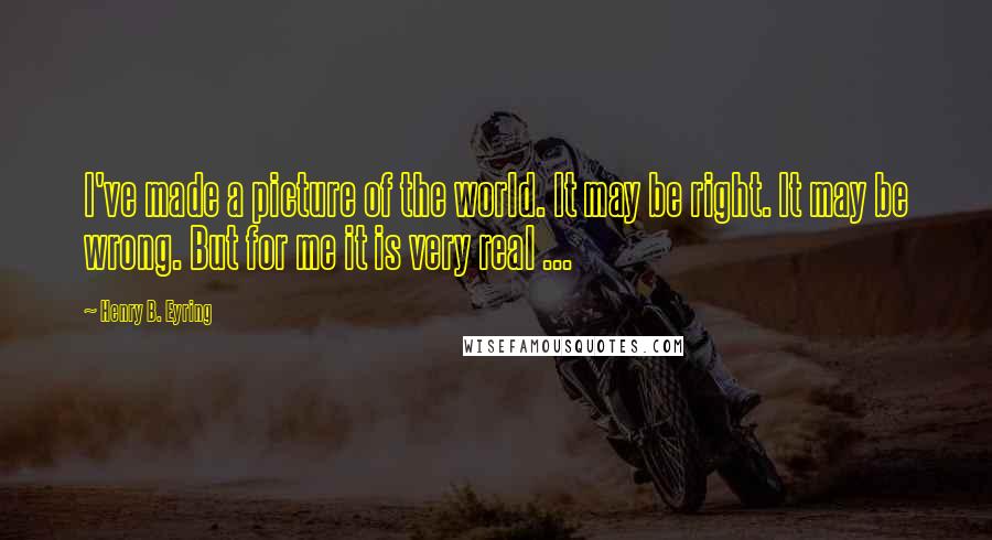 Henry B. Eyring Quotes: I've made a picture of the world. It may be right. It may be wrong. But for me it is very real ...