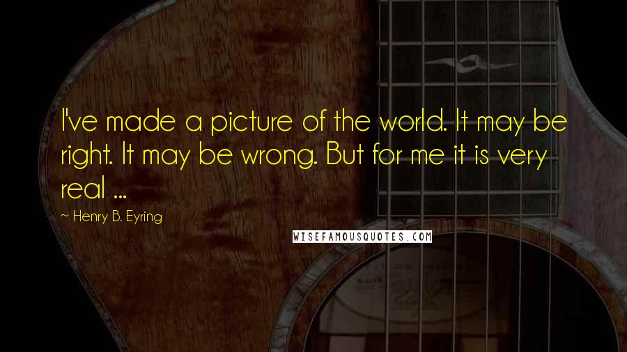 Henry B. Eyring Quotes: I've made a picture of the world. It may be right. It may be wrong. But for me it is very real ...