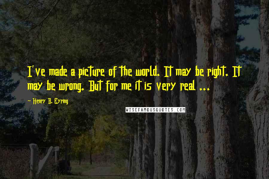 Henry B. Eyring Quotes: I've made a picture of the world. It may be right. It may be wrong. But for me it is very real ...