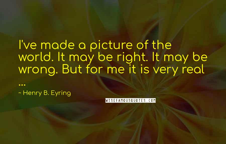 Henry B. Eyring Quotes: I've made a picture of the world. It may be right. It may be wrong. But for me it is very real ...