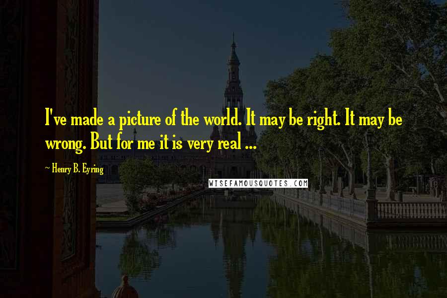 Henry B. Eyring Quotes: I've made a picture of the world. It may be right. It may be wrong. But for me it is very real ...