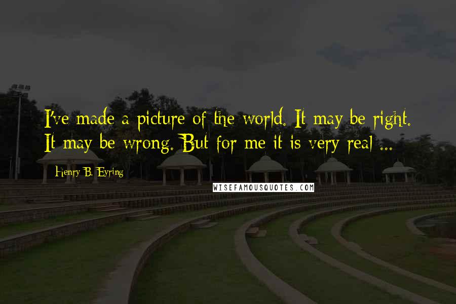 Henry B. Eyring Quotes: I've made a picture of the world. It may be right. It may be wrong. But for me it is very real ...