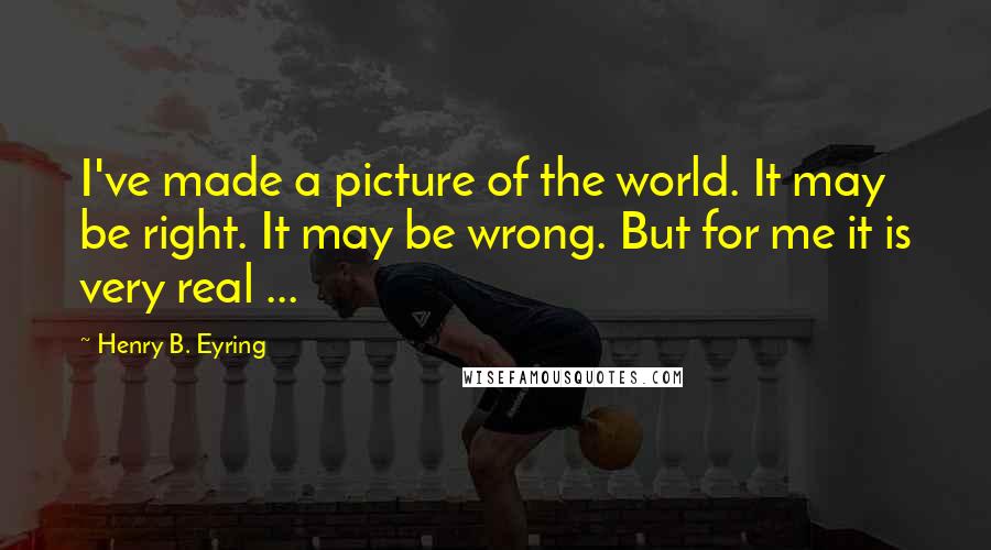 Henry B. Eyring Quotes: I've made a picture of the world. It may be right. It may be wrong. But for me it is very real ...