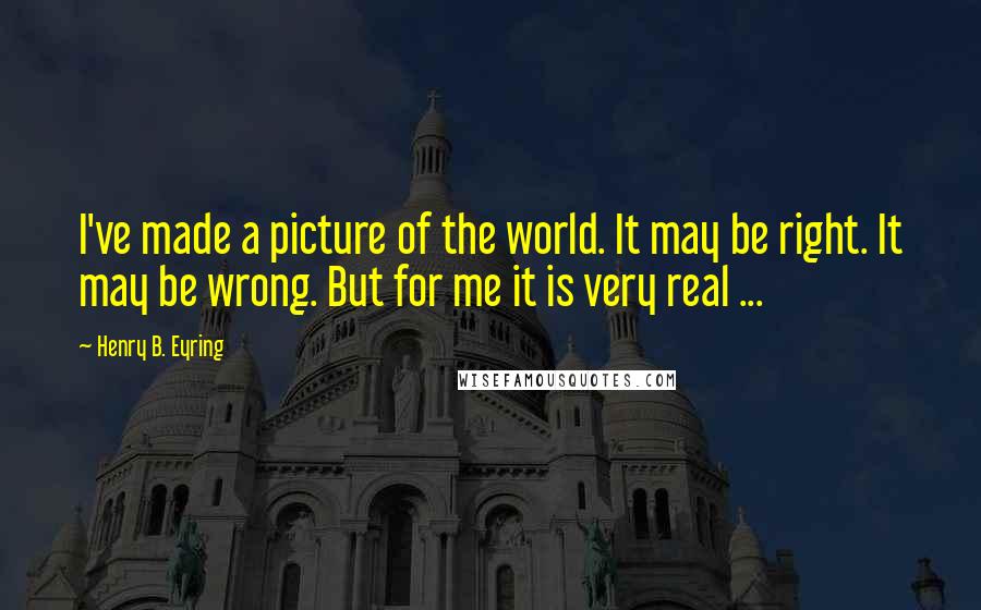 Henry B. Eyring Quotes: I've made a picture of the world. It may be right. It may be wrong. But for me it is very real ...