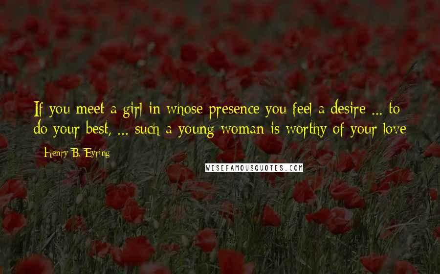 Henry B. Eyring Quotes: If you meet a girl in whose presence you feel a desire ... to do your best, ... such a young woman is worthy of your love