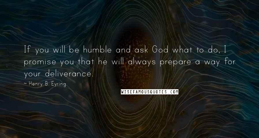 Henry B. Eyring Quotes: If you will be humble and ask God what to do, I promise you that he will always prepare a way for your deliverance.