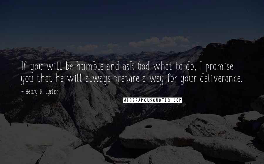 Henry B. Eyring Quotes: If you will be humble and ask God what to do, I promise you that he will always prepare a way for your deliverance.