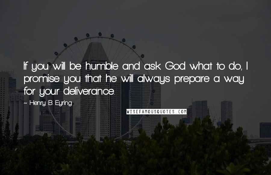 Henry B. Eyring Quotes: If you will be humble and ask God what to do, I promise you that he will always prepare a way for your deliverance.