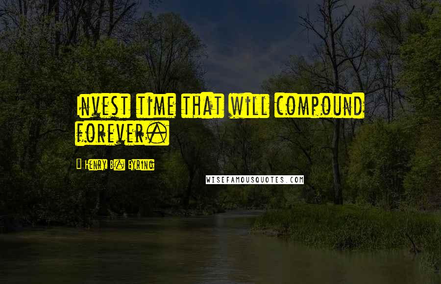Henry B. Eyring Quotes: Invest time that will compound forever.