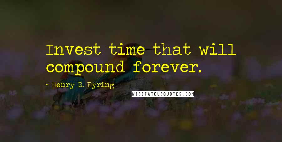 Henry B. Eyring Quotes: Invest time that will compound forever.