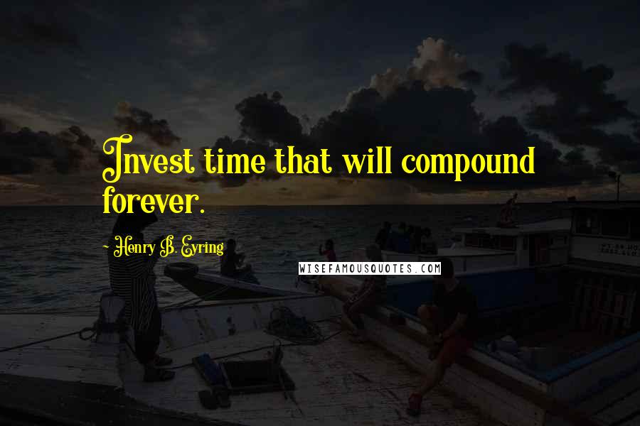 Henry B. Eyring Quotes: Invest time that will compound forever.