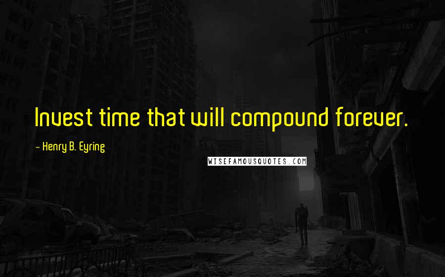 Henry B. Eyring Quotes: Invest time that will compound forever.