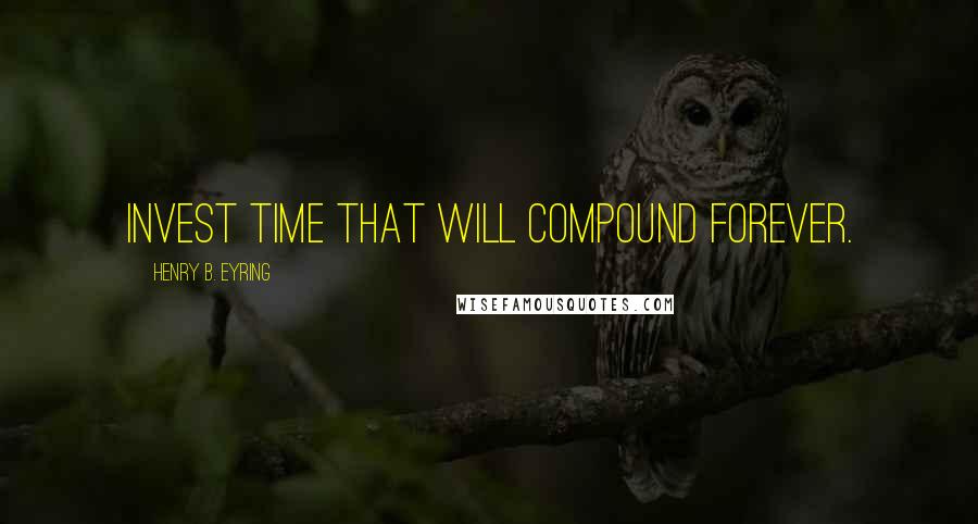 Henry B. Eyring Quotes: Invest time that will compound forever.