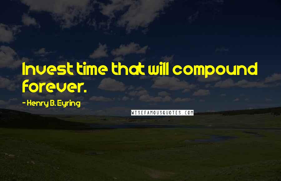 Henry B. Eyring Quotes: Invest time that will compound forever.